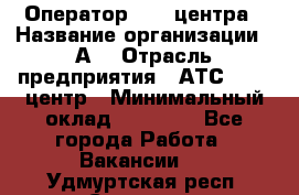 Оператор Call-центра › Название организации ­ А3 › Отрасль предприятия ­ АТС, call-центр › Минимальный оклад ­ 17 000 - Все города Работа » Вакансии   . Удмуртская респ.,Сарапул г.